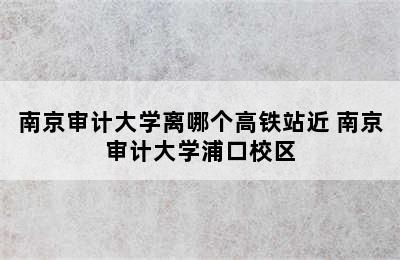 南京审计大学离哪个高铁站近 南京审计大学浦口校区